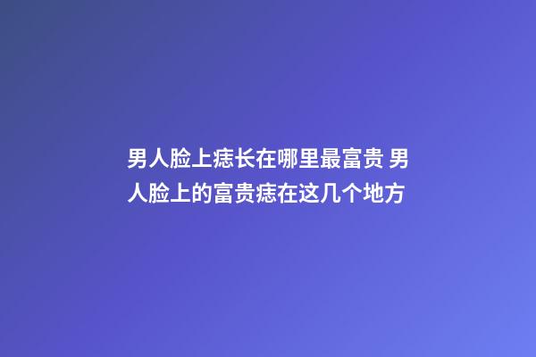 男人脸上痣长在哪里最富贵 男人脸上的富贵痣在这几个地方